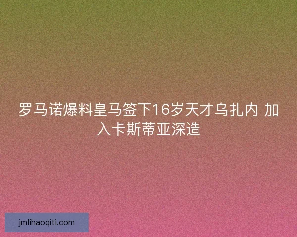 罗马诺爆料皇马签下16岁天才乌扎内 加入卡斯蒂亚深造
