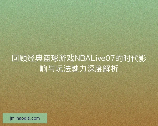 回顾经典篮球游戏NBALive07的时代影响与玩法魅力深度解析