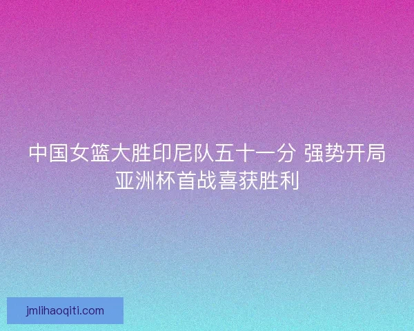 中国女篮大胜印尼队五十一分 强势开局亚洲杯首战喜获胜利