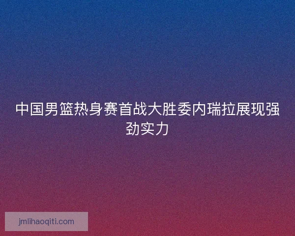 中国男篮热身赛首战大胜委内瑞拉展现强劲实力