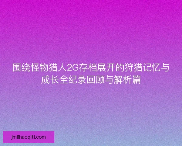 围绕怪物猎人2G存档展开的狩猎记忆与成长全纪录回顾与解析篇
