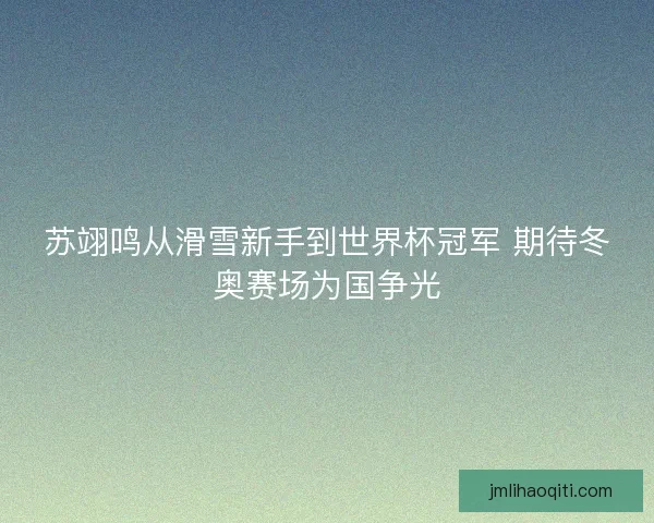 苏翊鸣从滑雪新手到世界杯冠军 期待冬奥赛场为国争光