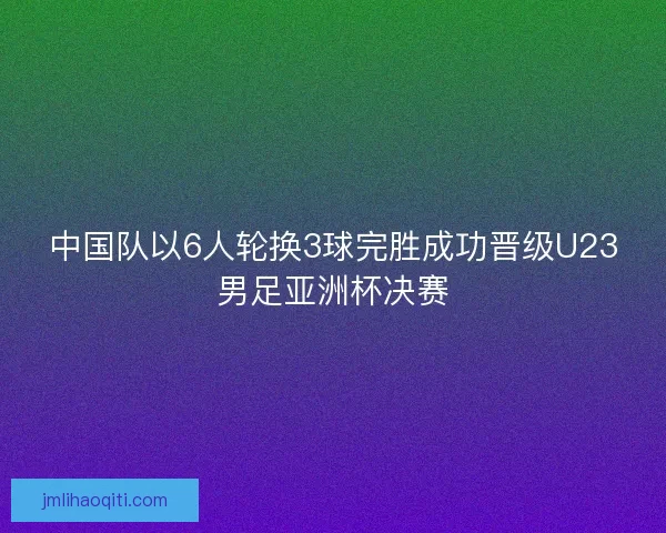 中国队以6人轮换3球完胜成功晋级U23男足亚洲杯决赛