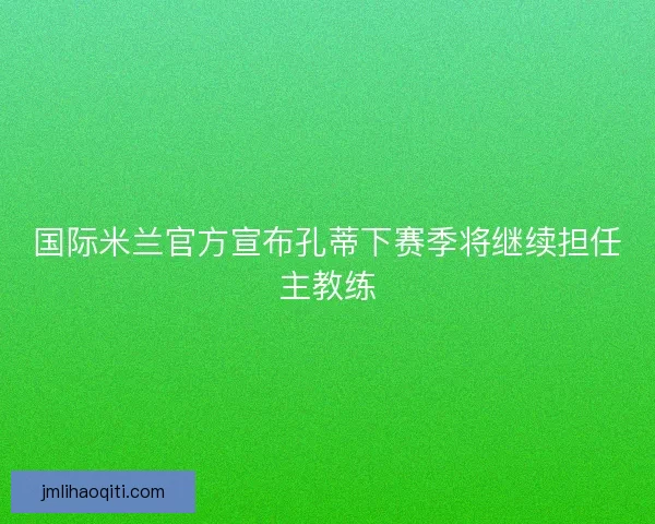 国际米兰官方宣布孔蒂下赛季将继续担任主教练
