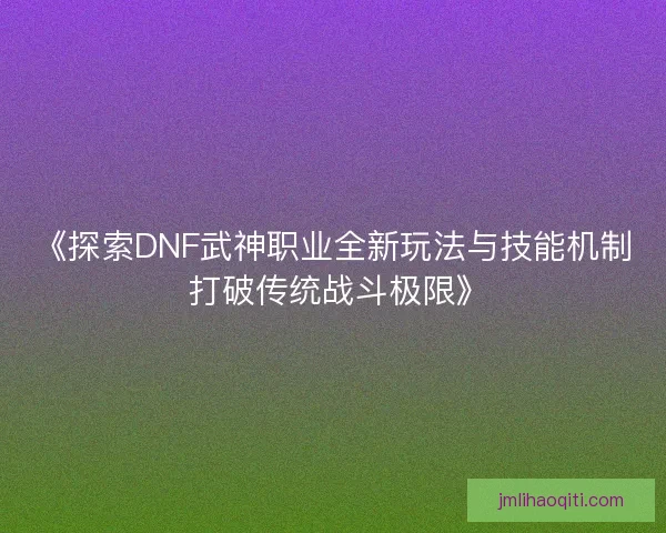 《探索DNF武神职业全新玩法与技能机制 打破传统战斗极限》