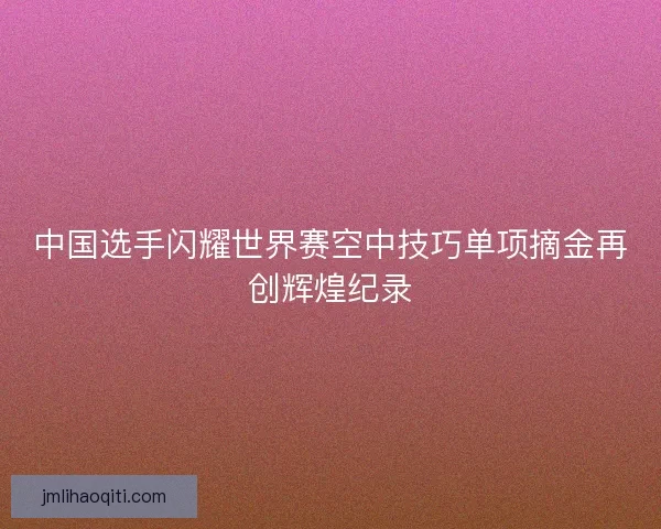 中国选手闪耀世界赛空中技巧单项摘金再创辉煌纪录