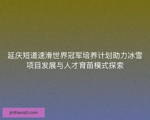 延庆短道速滑世界冠军培养计划助力冰雪项目发展与人才育苗模式探索